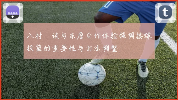 八村塁谈与东詹合作体验强调接球投篮的重要性与打法调整