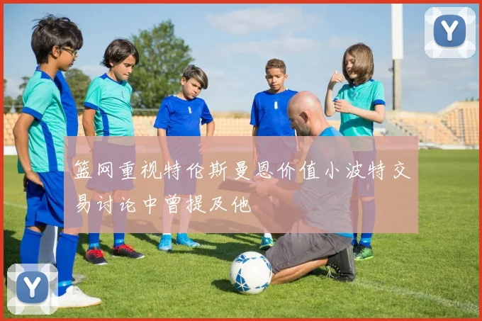 篮网重视特伦斯曼恩价值小波特交易讨论中曾提及他