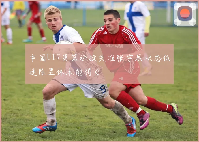 中国U17男篮远投失准张宇辰状态低迷陈昱休未能得分