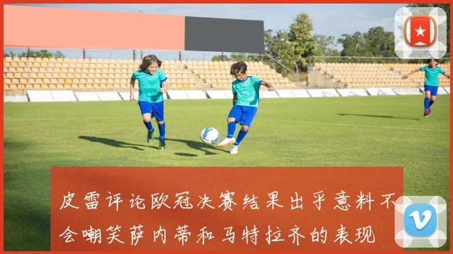 皮雷评论欧冠决赛结果出乎意料不会嘲笑萨内蒂和马特拉齐的表现