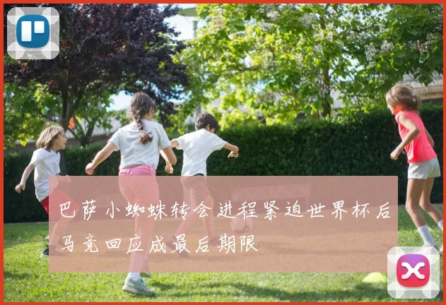 巴萨小蜘蛛转会进程紧迫世界杯后马竞回应成最后期限