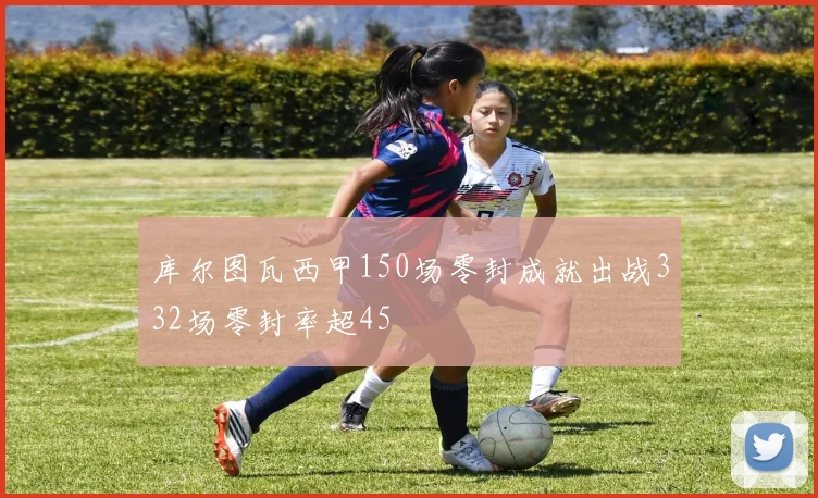 库尔图瓦西甲150场零封成就出战332场零封率超45
