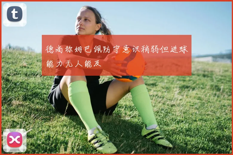德尚称姆巴佩防守意识稍弱但进球能力无人能及
