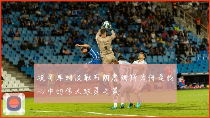 埃奇库姆谈勒布朗詹姆斯为何是我心中的伟大球员之最