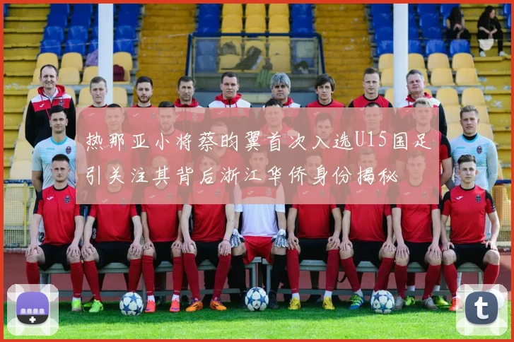 热那亚小将蔡昀翼首次入选U15国足引关注其背后浙江华侨身份揭秘