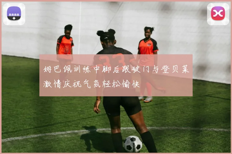 姆巴佩训练中脚后跟破门与登贝莱激情庆祝气氛轻松愉快