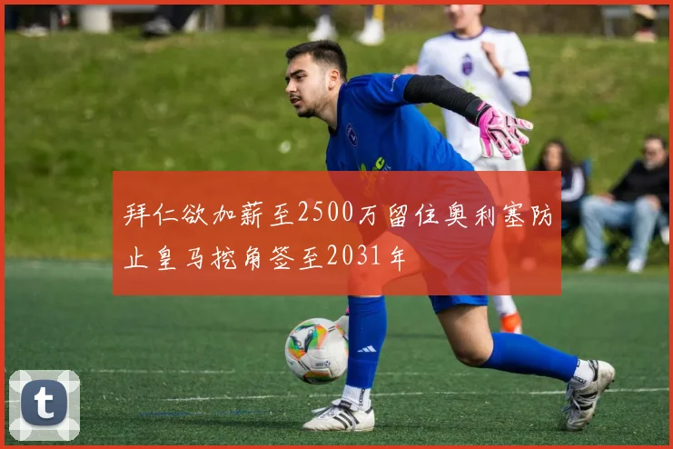 拜仁欲加薪至2500万留住奥利塞防止皇马挖角签至2031年