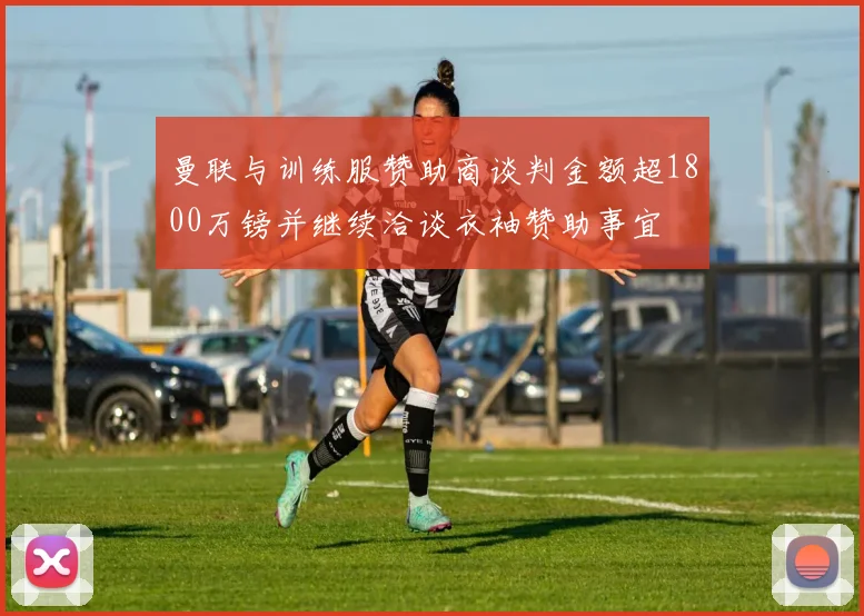 曼联与训练服赞助商谈判金额超1800万镑并继续洽谈衣袖赞助事宜