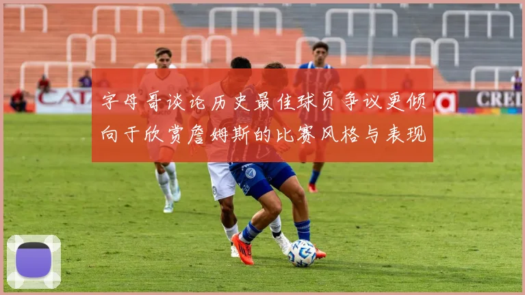 字母哥谈论历史最佳球员争议更倾向于欣赏詹姆斯的比赛风格与表现