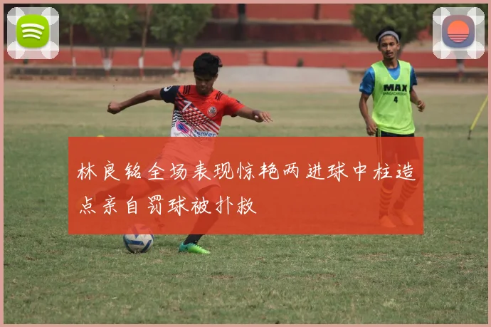 林良铭全场表现惊艳两进球中柱造点亲自罚球被扑救