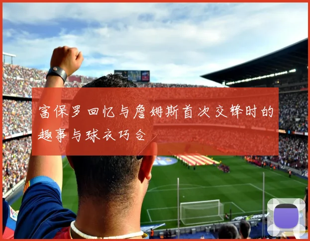 富保罗回忆与詹姆斯首次交锋时的趣事与球衣巧合