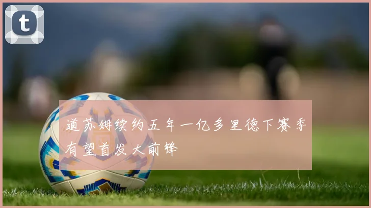 道苏姆续约五年一亿多里德下赛季有望首发大前锋