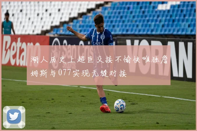 湖人历史上超巨交接不愉快唯独詹姆斯与077实现无缝对接