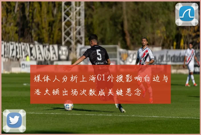 媒体人分析上海G1外援影响白边与洛夫顿出场次数成关键悬念