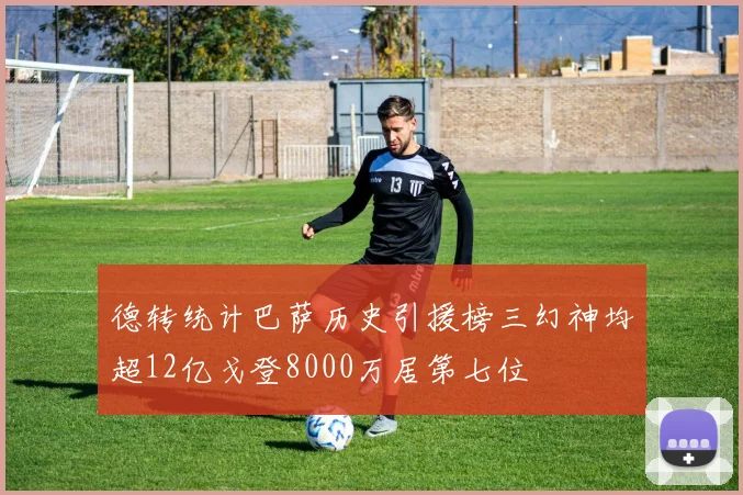 德转统计巴萨历史引援榜三幻神均超12亿戈登8000万居第七位