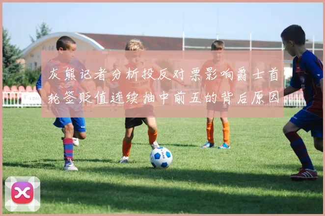 灰熊记者分析投反对票影响爵士首轮签贬值连续抽中前五的背后原因