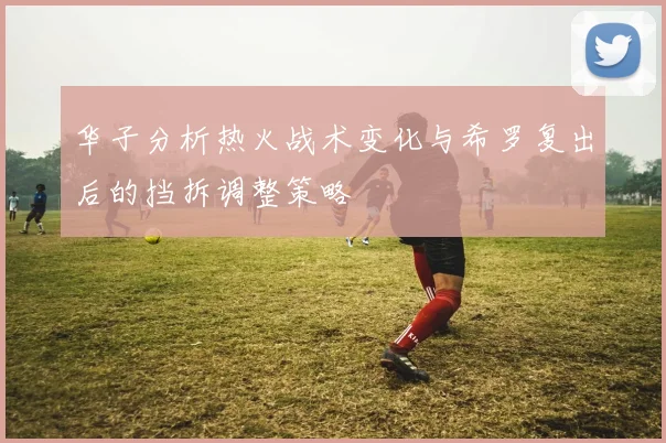 华子分析热火战术变化与希罗复出后的挡拆调整策略