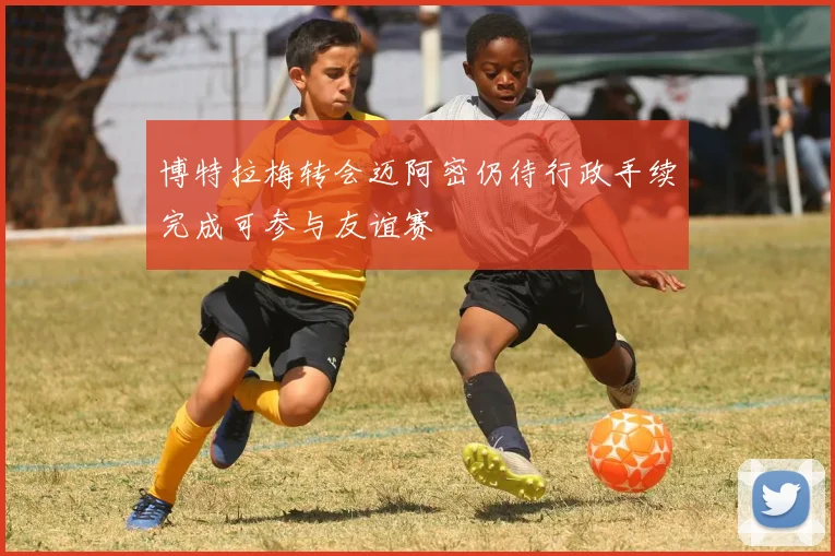 博特拉梅转会迈阿密仍待行政手续完成可参与友谊赛