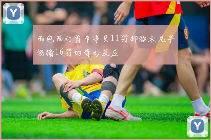 面包面对首节净负11罚却称未见半场输16罚的奇妙反应