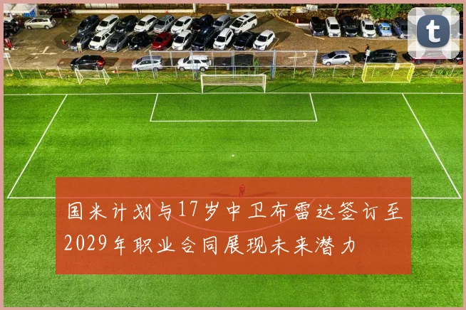 国米计划与17岁中卫布雷达签订至2029年职业合同展现未来潜力