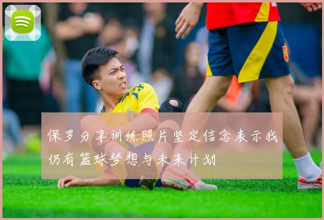 保罗分享训练照片坚定信念表示我仍有篮球梦想与未来计划