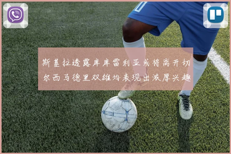 斯基拉透露库库雷利亚或将离开切尔西马德里双雄均表现出浓厚兴趣